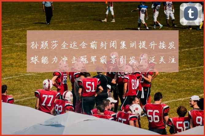 孙颖莎全运会前封闭集训提升接发球能力冲击冠军前景引发广泛关注