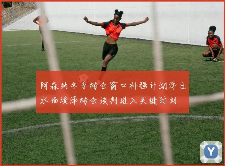 阿森纳冬季转会窗口补强计划浮出水面埃泽转会谈判进入关键时刻
