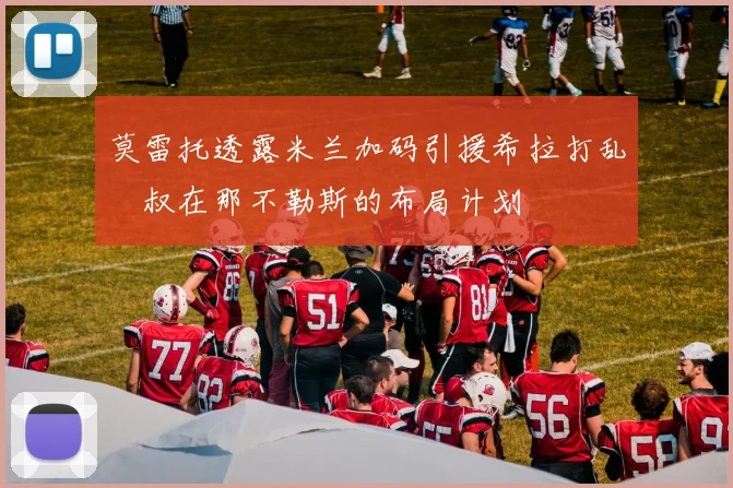 莫雷托透露米兰加码引援希拉打乱囧叔在那不勒斯的布局计划