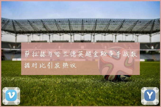 萨拉赫与哈兰德英超金靴争夺战数据对比引发热议