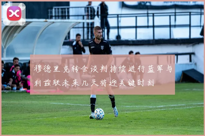 穆德里克转会谈判持续进行蓝军与利兹联未来几天将迎关键时刻