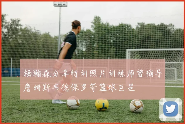 杨瀚森分享特训照片训练师曾辅导詹姆斯韦德保罗等篮球巨星