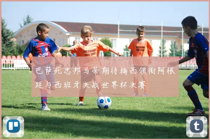 巴萨死忠邦马蒂期待梅西领衔阿根廷与西班牙决战世界杯决赛